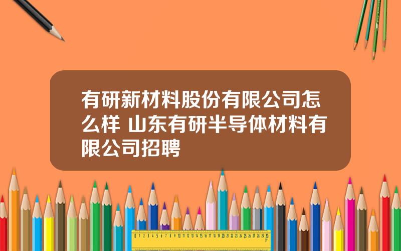 有研新材料股份有限公司怎么样 山东有研半导体材料有限公司招聘